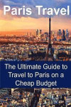 Paris Travel: The Ultimate Guide to Travel to Paris on a Cheap Budget: Paris Travel, Paris Travel Guide, Paris Travel Book, Paris Tr