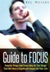 Guide To Focus: Simplify Things And Focus Only On The Things That Will Have A Significant Impact On Your Life