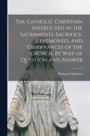 The Catholic Christian Instructed in the Sacraments, Sacrifice, Ceremonies, and Observances of the Church. By Way of Question and Answer -- Bok 9781014874948