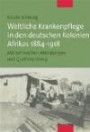 Weltliche Krankenpflege in den deutschen Kolonien Afrikas 1884-1918. Mit zahlreichen Abbildungen und Quellenanhang: Mit einem umfangreichen Bildteil und Quellenanhang