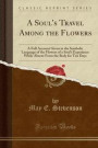 A Soul's Travel Among the Flowers: A Full Account Given in the Symbolic Language of the Flowers of a Soul's Experience While Absent From the Body for Ten Days (Classic Reprint)