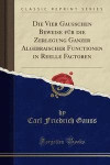 Die Vier Gauss Chen Beweise Fur Die Zerlegung Ganzer Algebraischer Functionen in Reelle Factoren (Classic Reprint)