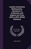 London Graduation Mathematics, Questions in Arithmetic and Algebra Set from 1839 to 1879. [With] Solutions