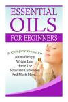 Essential Oils for Beginners: A Full Guide for Essential Oils and Weight Loss, Stress and Depression, Aromatherapy, Home Use and Much More (The Complete Essential Oils Guide Book) (Volume 1)