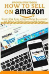 How to Sell on Amazon: Proven Strategies, Step by Step Guide to Making Money Consistently and Build a Profitable Business with Amazon