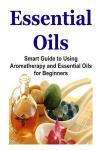 Essential Oils: Smart Guide to Using Aromatherapy and Essential Oils for Beginners: Essential Oils, Essential Oils Recipes, Essential Oils Guide, Essential Oils Books, Essential Oils for Beginners