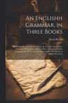 An Englishh Grammar, in Three Books; Developing the new Science, Made up of Those Constructive Principles Which Form a Sure Guide in Using the English Language; but Which are not Found in the old