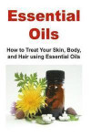 Essential Oils: How to Treat Your Skin, Body, and Hair Using Essential Oils: Essential Oils, Essential Oils Recipes, Essential Oils Gu