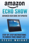 Amazon Echo Show: Amazon Echo Show: Advanced User Guide 2017 Updated: Step-By-Step Instructions To Enrich Your Smart Life (alexa, dot, e