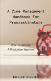A Time Management Handbook for Procrastinators: How to Become a Productive Machine