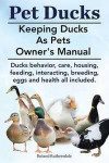 Pet Ducks. Keeping Ducks as Pets Owner's Manual. Ducks Behavior, Care, Housing, Feeding, Interacting, Breeding, Eggs and Health All Included