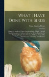 What I Have Done With Birds; Character Studies of Native American Birds Which, Through Friendly Advances, I Induced to Pose for me, or Succeeded in Photographing by Good Fortune, With the Story of my