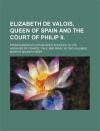 Elizabeth de Valois, Queen of Spain and the Court of Philip II.; From Numerous Unpublished Sources, in the Archives of France, Italy, and Spain. in Two Volumes