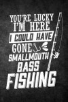 You're Lucky I'm Here I Could Have Gone Smallmouth Bass Fishing: Funny Fish Journal For Men: Blank Lined Notebook For Fisherman To Write Notes & Writi