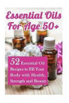 Essential Oils for Age 50+: 52 Essential Oil Recipes to Fill Your Body with Health, Strength and Beauty