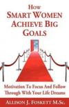 How Smart Women Achieve Big Goals: Motivation To Focus And Follow Through With Your Life Dreams