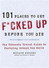 101 Places to Get F*cked Up Before You Die: The Ultimate Travel Guide to Partying Around the World