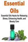 Essential Oils: Essential Oils Hacks for Releasing Stress, Enhancing Health, and: Essential Oils, Essential Oils Recipes, Essential Oils Guide, Essential Oils Books, Essential Oils for Beginners