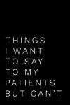 Things I Want to Say to My Patients But Can't: 110-Page Funny Soft Cover Sarcastic Blank Lined Journal Makes Great Doctor, Nurse or Surgeon Gift Idea