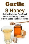 Garlic & Honey: Get the Maximum Benefits of Garlic and Honey to Detox, Relieve Stress and Heal Yourself: Garlic, Garlic Book, Honey Bo