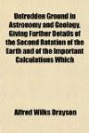 Untrodden Ground in Astronomy and Geology, Giving Further Details of the Second Rotation of the Earth and of the Important Calculations Which