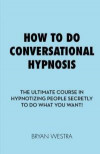 How To Do Conversational Hypnosis: The Ultimate Course In Hypnotizing People Secretly To Do What You Want!