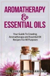 Aromatherapy & Essential Oils: Your Guide To Creating Aromatherapy and Essential Oil Recipes For All Purposes