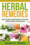 Herbal Remedies: How to Use Natural Herbal Remedies to Treat Colds, Arthritis and Other Common Illnesses