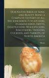 Our Native Birds of Song and Beauty, Being a Complete History of all the Songbirds, Flycatchers, Hummingbirds, Swifts, Goatsuckers, Woodpeckers, Kingfishers, Trogons, Cuckoos, and Parrots, of North