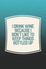 I Drink Wine Because I Don't Like To Keep Things Bottled Up: Funny Sayings on the cover Journal 104 Lined Pages for Writing and Drawing, Everyday Humo