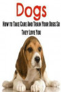 Dogs: How To Take Care And Train Your Dogs So They Love You: Dog, Dog Book, Dog Lover, Dog Guide, Dogs