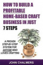 How To Build A Profitable Home-Based Craft Business In Just 7 Steps: A Proven Step-By-Step System For Anyone Who Loves Crafting!