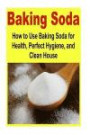 Baking Soda: How to Use Baking Soda for Health, Perfect Hygiene, and Clean House: Baking Soda, Health, Clean House, Perfect Hygiene, Clean