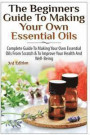 The Beginners Guide to Making Your Own Essential Oils: Complete Guide to Making Your Own Essential Oils from Scratch & to Improve Your Health and Well