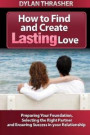 How to Find and Create Lasting Love: Preparing your Foundation, Selecting the Right Partner and Ensuring Success in Your Relationship