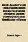 A guide-book for parents, teachers and scholars; designed as a system of ethics for common schools consisting of moral essays on various subjects ... is given to the teacher and learner