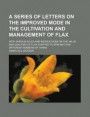A Series of Letters on the Improved Mode in the Cultivation and Management of Flax; With Various Rules and Instructions on the Value and Qualities of Flax Adapted to Spin Into the Different Numbers