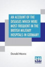 An Account Of The Diseases Which Were Most Frequent In The British Military Hospitals In Germany, From January 1761 To The Return Of The Troops To England In March 1763