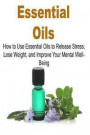 Essential Oils: How To Use Essential Oils To Release Stress, Lose Weight And Improve Your Mental Well-Being: Essential Oils, Essential