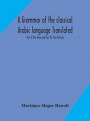 A grammar of the classical Arabic language Translated and Compiled From The Works Of The Most Approved Native or Naturalized Authorities Part II The Verb and Part III The Particle