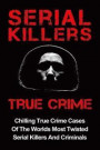 Serial Killers True Crime: Chilling True Crime Cases Of The Worlds Most Twisted Serial Killers And Criminals