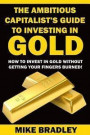 The Ambitious Capitalist's Guide to Investing in GOLD: How to Invest in GOLD without Getting Your Fingers Burned!: Volume 1 (Precious Metals)