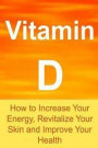 Vitamin D: How to Increase Your Energy, Revitalize Your Skin and Improve Your Health: Vitamin D, Vitamin D Facts, Vitamin D Info