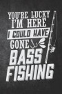 You're Lucky I'm Here I Could Have Gone Bass Fishing: Funny Fish Journal For Men: Blank Lined Notebook For Fisherman To Write Notes & Writing