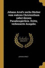 Johann Arnd's Sechs B cher Vom Wahren Christenthum Nebst Dessen Paradiesg rtlein. Dritte, Verbesserte Ausgabe