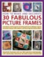 How to Make and Decorate 30 Fabulous Picture Frames: A practical guide to frame-making, from creating professional-quality frames to embellishing frames with decorative effect