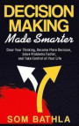 Decision Making Made Smarter: Clear Your Thinking, Become More Decisive, Solve Problems Faster, and Take Control of Your Life