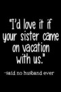 I'd Love It If Your Sister Came on Vacation with Us. -Said No Husband Ever: Blank Lined Notebook Journals