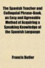 The Spanish Teacher and Colloquial Phrase-Book. an Easy and Agreeable Method of Acquiring a Speaking Knowledge of the Spanish Language