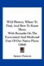 Wild Flowers, Where To Find, And How To Know Them: With Remarks On The Economical And Medicinal Uses Of Our Native Plants (1864)